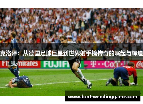 克洛泽：从德国足球巨星到世界射手榜传奇的崛起与辉煌