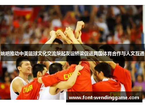姚明推动中美篮球文化交流架起友谊桥梁促进两国体育合作与人文互通