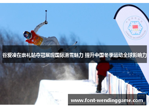 谷爱凌在崇礼站夺冠展现国际滑雪魅力 提升中国冬季运动全球影响力