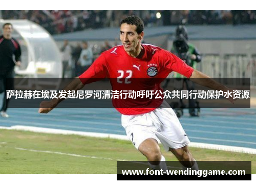 萨拉赫在埃及发起尼罗河清洁行动呼吁公众共同行动保护水资源
