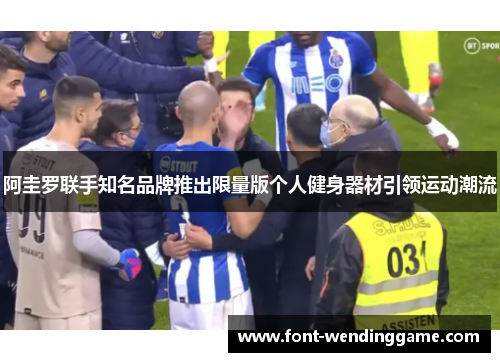 阿圭罗联手知名品牌推出限量版个人健身器材引领运动潮流