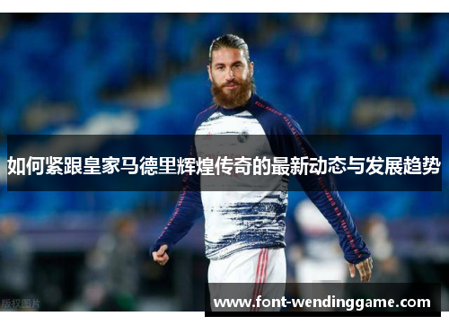 如何紧跟皇家马德里辉煌传奇的最新动态与发展趋势