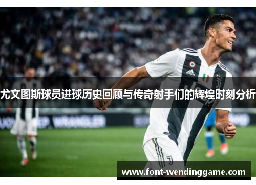 尤文图斯球员进球历史回顾与传奇射手们的辉煌时刻分析