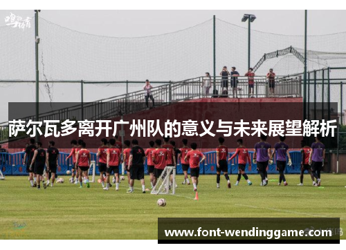 萨尔瓦多离开广州队的意义与未来展望解析
