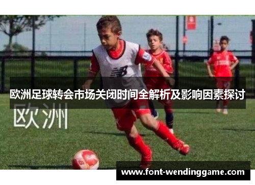 欧洲足球转会市场关闭时间全解析及影响因素探讨